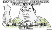 посидел на белом друге , воспользовался освежителем воздуха ??!! закрывай дверь после себя блеать!!!!