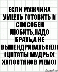 ЕСЛИ МУЖЧИНА УМЕЕТЬ ГОТОВИТЬ И СПОСОБЕН ЛЮБИТЬ,НАДО БРАТЬ,А НЕ ВЫПЕНДРИВАТЬСЯ)))
(Цитаты мудрых холостяков МЕМО)