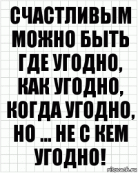 Счастливым можно быть где угодно, как угодно, когда угодно, но ... не с кем угодно!