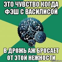 это чувство когда фэш с василисой в дрожь аж бросает от этой нежности