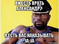 ви есть врать александр? я есть вас наказывать, ja-ja