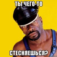 ты чего-то стесняешься?