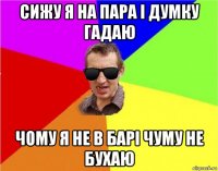 сижу я на пара і думку гадаю чому я не в барі чуму не бухаю