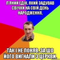 п’яний едік, який задував свічки на свій день народження, так і не поняв, за шо його вигнали з церкви.