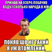 приїхав на озеро.побачив воду і сколько народа в ній. поняв.шо не такий я уж втомлений.