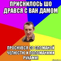 приснилось шо дрався с ван дамом проснувся со сломаной челюстю и поломаними руками!