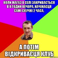 коли магаз в селі закривається в 8 годин вечора, начінаєця самі скучні 2 часа, а потім відкриваєця клуб