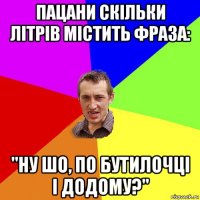 пацани скільки літрів містить фраза: "ну шо, по бутилочці і додому?"