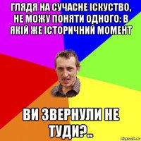 глядя на сучасне іскуство, не можу поняти одного: в якій же історичний момент ви звернули не туди?..