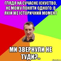 глядя на сучасне іскуство, не можу поняти одного: в якій же історичний момент ми звернули не туди?..