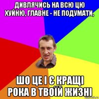 дивлячись на всю цю хуйню, главне - не подумати, шо це і є кращі рока в твоїй жизні