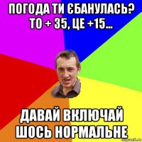 погода ти єбанулась? то + 35, це +15... давай включай шось нормальне