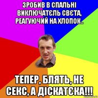 зробив в спальні виключатєль свєта, реагуючий на хлопок.. тепер, блять, не секс, а діскатєка!!!