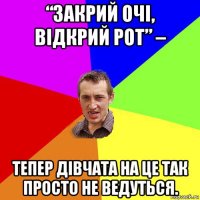 “закрий очі, відкрий рот” – тепер дівчата на це так просто не ведуться.