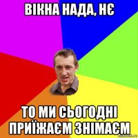 вікна нада, нє то ми сьогодні приїжаєм знімаєм