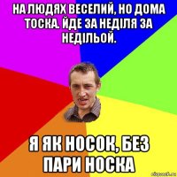 на людях веселий, но дома тоска. йде за неділя за недільой. я як носок, без пари носка