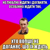 не люблю ждати і доганяти. особінно ждати тих, хто вопше не доганяє, шо їх ждуть