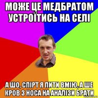 може це медбратом устроїтись на селі а шо, спірт я пити вмію, а ше кров з носа на аналізи брати