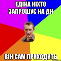 едіка ніхто запрошує на дн він сам приходить