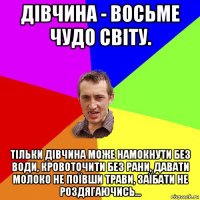 дівчина - восьме чудо світу. тільки дівчина може намокнути без води, кровоточити без рани, давати молоко не поївши трави, заїбати не роздягаючись...