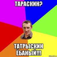 тараскин? татрыскин ёбаный!!!