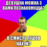 дєвушка можна з вами познакоміцца? в смислі пішов нахуй?