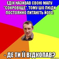 едік називав свою малу "сокровіще", тому шо люди постоянно питають його: - де ти її відкопав?