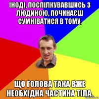 іноді, поспілкувавшись з людиною, починаєш сумніватися в тому, що голова така вже необхідна частина тіла.