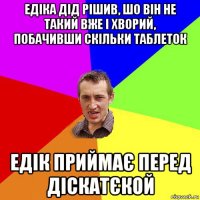 едіка дід рішив, шо він не такий вже і хворий, побачивши скільки таблеток едік приймає перед діскатєкой