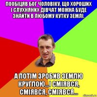 пообіцяв бог чоловіку, що хороших і слухняних дівчат можна буде знайти в любому кутку землі. а потім зробив землю круглою...і сміявся, сміявся, сміявся...