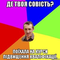 де твоя совість? поїхала на курси підвищення кваліфікації.