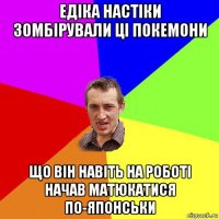 едіка настіки зомбірували ці покемони що він навіть на роботі начав матюкатися по-японськи