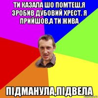 ти казала шо помтеш,я зробив дубовий хрест. я прийшов,а ти жива підманула,підвела