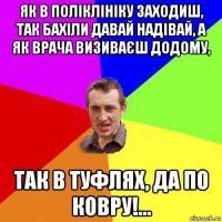 як в поліклініку заходиш, так бахіли давай надівай, а як врача визиваєш додому, так в туфлях, да по ковру!…