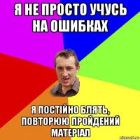 я не просто учусь на ошибках я постійно блять, повторюю пройдений матеріал