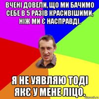 вчені довели, що ми бачимо себе в 5 разів красивішими, ніж ми є насправді. я не уявляю тоді якє у мене ліцо.