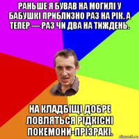 раньше я бував на могилі у бабушкі приблизно раз на рік. а тепер — раз чи два на тиждень. на кладбіщі добре ловляться рідкісні покемони-прізракі.