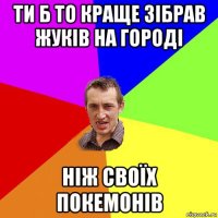 ти б то краще зібрав жуків на городі ніж своїх покемонів