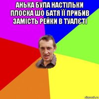 анька була настільки плоска шо батя її прибив замість рейки в туалєті 