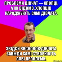 проблеми дівчат — хлопці. а як відомо, хлопців народжують самі дівчата. звідси висновок:дівчата завжди самі створюють собі проблеми.