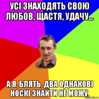 усі знаходять свою любов, щастя, удачу... а я, блять, два однакові носкі знайти не можу.