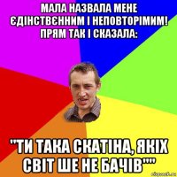 мала назвала мене єдінствєнним і неповторімим! прям так і сказала: "ти така скатіна, якіх світ ше не бачів""