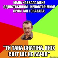 мала назвала мене єдінствєнним і неповторімим! прям так і сказала: "ти така скатіна, якіх світ ше не бачів"