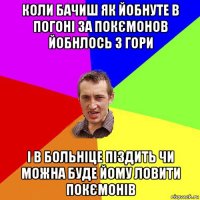 коли бачиш як йобнуте в погоні за покємонов йобнлось з гори і в больніце піздить чи можна буде йому ловити покємонів