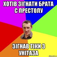 хотів зігнати брата с престолу зігнав тіки з унітаза