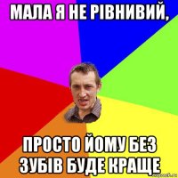 мала я не рівнивий, просто йому без зубів буде краще