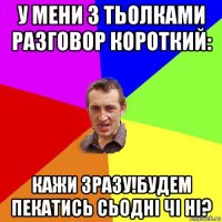 у мени з тьолками разговор короткий: кажи зразу!будем пекатись сьодні чі ні?