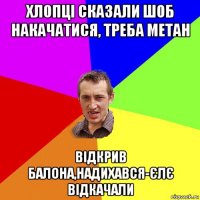 хлопці сказали шоб накачатися, треба метан відкрив балона,надихався-єлє відкачали