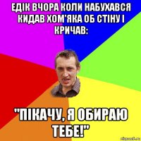 едік вчора коли набухався кидав хом'яка об стіну і кричав: "пікачу, я обираю тебе!"