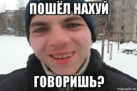 пошёл нахуй говоришь?